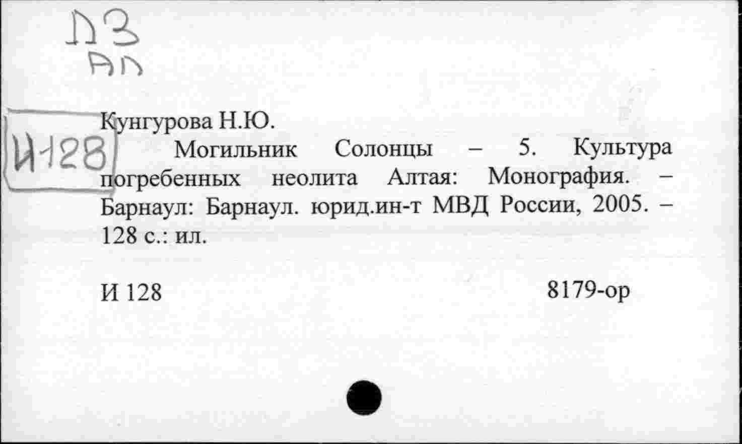 ﻿Iù2>
₽нч
Кунгурова Н.Ю.
Могильник Солонцы -	5. Культура
погребенных неолита Алтая: Монография. -Барнаул: Барнаул, юрид.ин-т МВД России, 2005. -128 с.: ил.
И 128
8179-ор